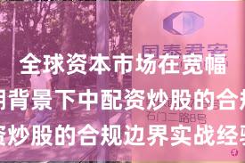 全球资本市场在宽幅震荡周期背景下中配资炒股的合规边界实战经验